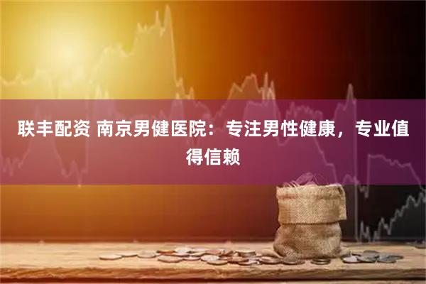 联丰配资 南京男健医院：专注男性健康，专业值得信赖
