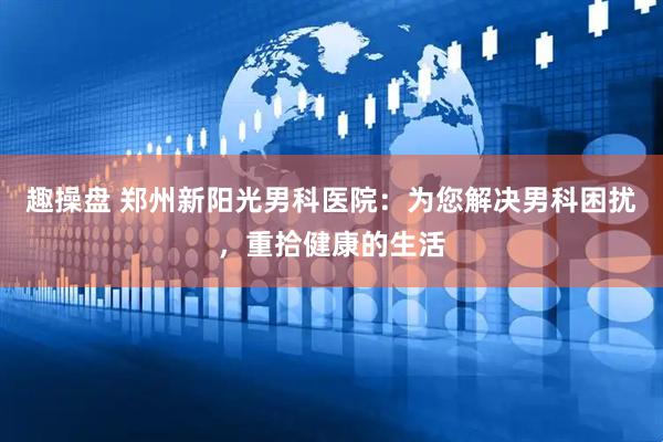 趣操盘 郑州新阳光男科医院：为您解决男科困扰，重拾健康的生活