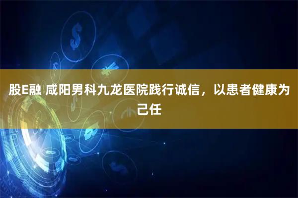 股E融 咸阳男科九龙医院践行诚信，以患者健康为己任