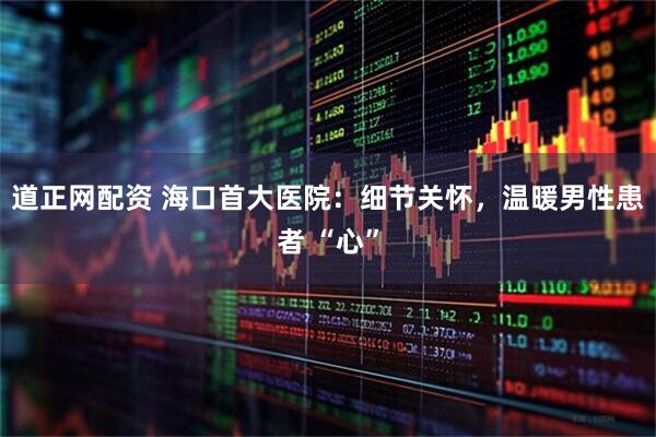 道正网配资 海口首大医院：细节关怀，温暖男性患者 “心”