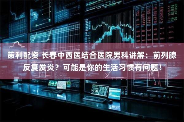 策利配资 长春中西医结合医院男科讲解：前列腺反复发炎？可能是你的生活习惯有问题！