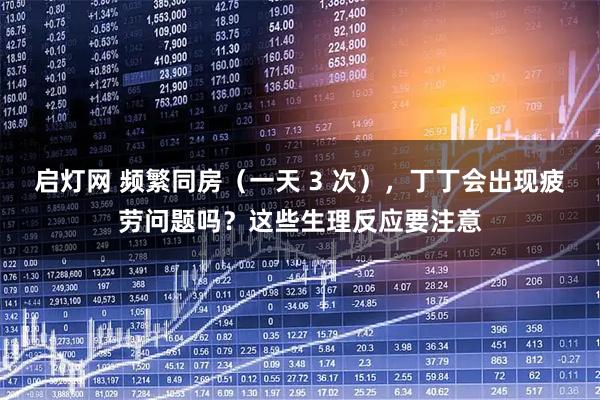 启灯网 频繁同房（一天 3 次），丁丁会出现疲劳问题吗？这些生理反应要注意