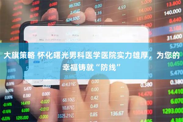 大旗策略 怀化曙光男科医学医院实力雄厚，为您的幸福铸就“防线”