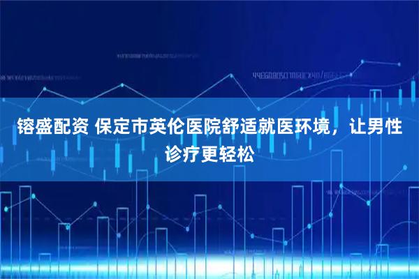 镕盛配资 保定市英伦医院舒适就医环境，让男性诊疗更轻松