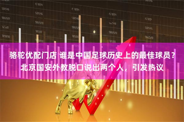 骆驼优配门店 谁是中国足球历史上的最佳球员？北京国安外教脱口说出两个人，引发热议