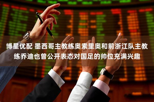 博星优配 墨西哥主教练奥索里奥和前浙江队主教练乔迪也曾公开表态对国足的帅位充满兴趣