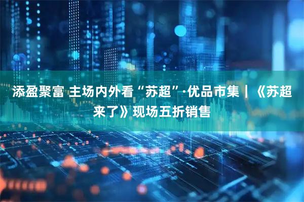 添盈聚富 主场内外看“苏超”·优品市集｜《苏超来了》现场五折销售