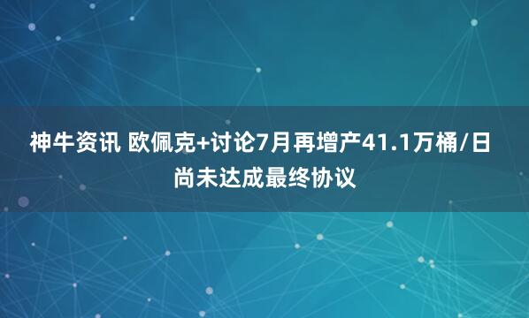 神牛资讯 欧佩克+讨论7月再增产41.1万桶/日 尚未达成最终协议