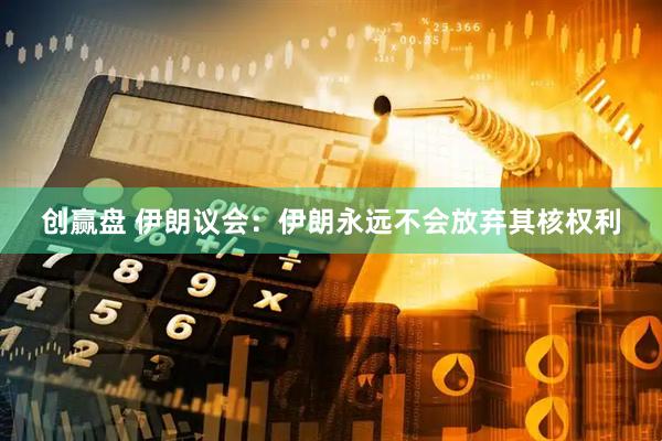 创赢盘 伊朗议会：伊朗永远不会放弃其核权利
