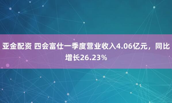 亚金配资 四会富仕一季度营业收入4.06亿元，同比增长26.23%