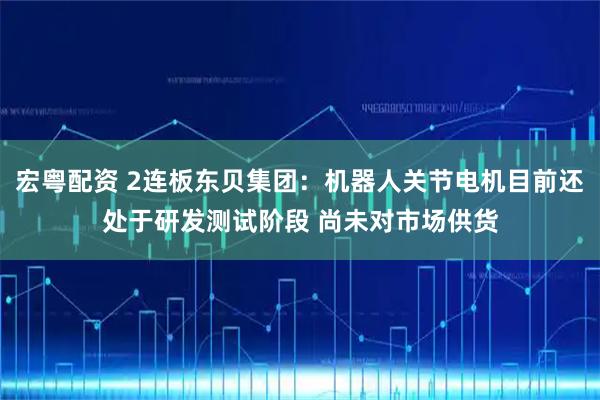 宏粤配资 2连板东贝集团：机器人关节电机目前还处于研发测试阶段 尚未对市场供货