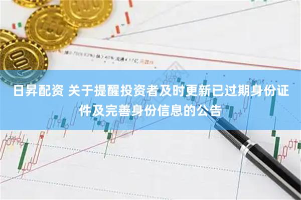 日昇配资 关于提醒投资者及时更新已过期身份证件及完善身份信息的公告