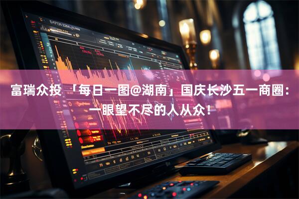 富瑞众投 「每日一图@湖南」国庆长沙五一商圈：一眼望不尽的人从众！