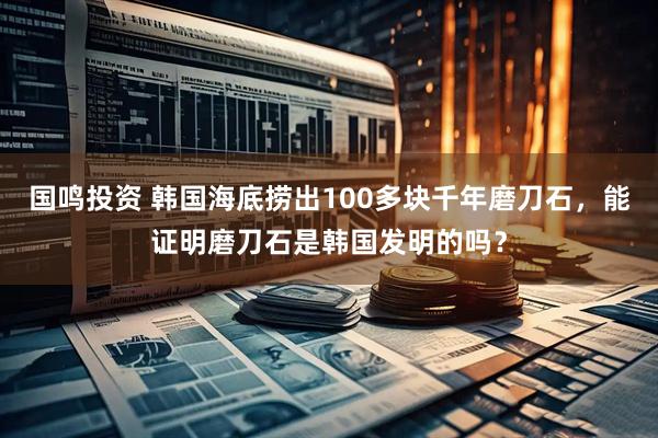 国鸣投资 韩国海底捞出100多块千年磨刀石，能证明磨刀石是韩国发明的吗？