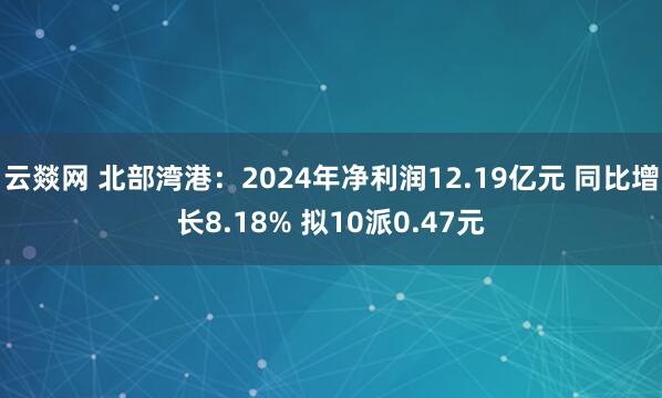 云燚网 北部湾港：2024年净利润12.19亿元 同比增长8.18% 拟10派0.47元