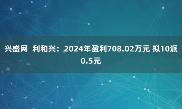 兴盛网  利和兴：2024年盈利708.02万元 拟10派0.5元