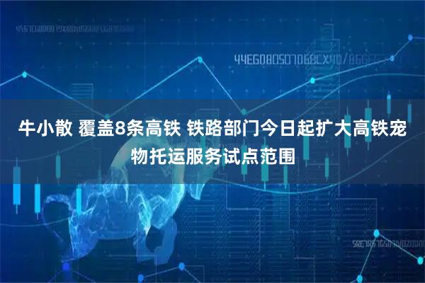 牛小散 覆盖8条高铁 铁路部门今日起扩大高铁宠物托运服务试点范围