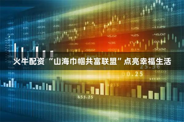 火牛配资 “山海巾帼共富联盟”点亮幸福生活