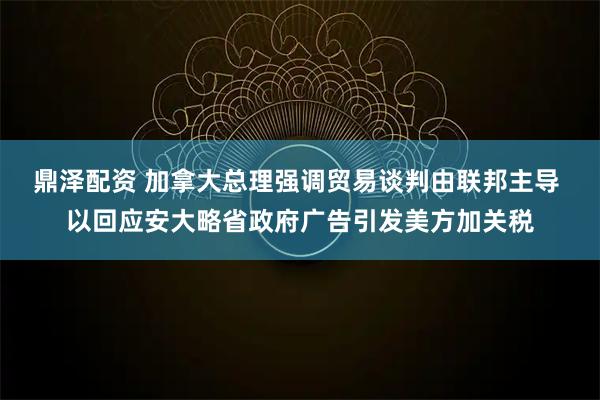 鼎泽配资 加拿大总理强调贸易谈判由联邦主导 以回应安大略省政府广告引发美方加关税