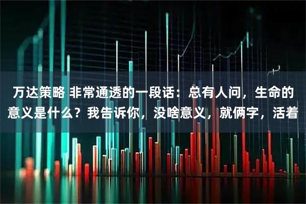 万达策略 非常通透的一段话：总有人问，生命的意义是什么？我告诉你，没啥意义，就俩字，活着