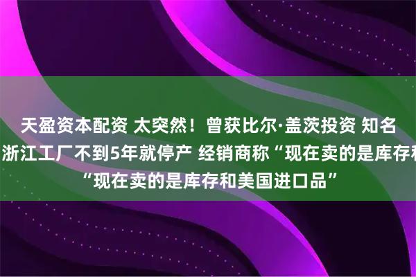 天盈资本配资 太突然！曾获比尔·盖茨投资 知名品牌退出中国 浙江工厂不到5年就停产 经销商称“现在卖的是库存和美国进口品”