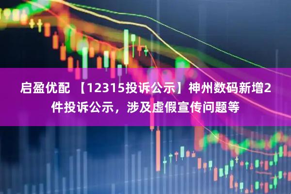 启盈优配 【12315投诉公示】神州数码新增2件投诉公示，涉及虚假宣传问题等