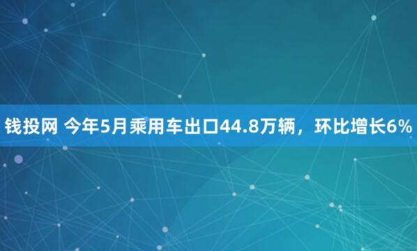 钱投网 今年5月乘用车出口44.8万辆，环比增长6%