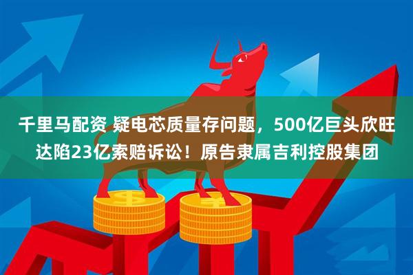 千里马配资 疑电芯质量存问题，500亿巨头欣旺达陷23亿索赔诉讼！原告隶属吉利控股集团