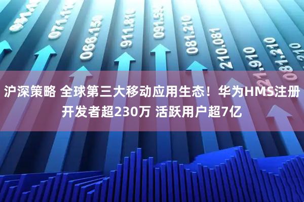 沪深策略 全球第三大移动应用生态！华为HMS注册开发者超230万 活跃用户超7亿