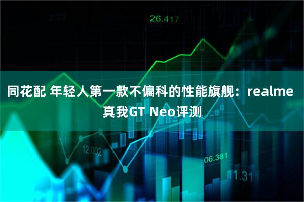 同花配 年轻人第一款不偏科的性能旗舰：realme 真我GT Neo评测