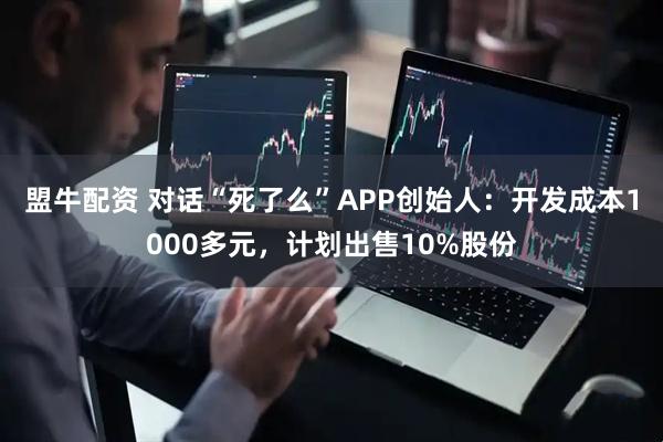 盟牛配资 对话“死了么”APP创始人：开发成本1000多元，计划出售10%股份