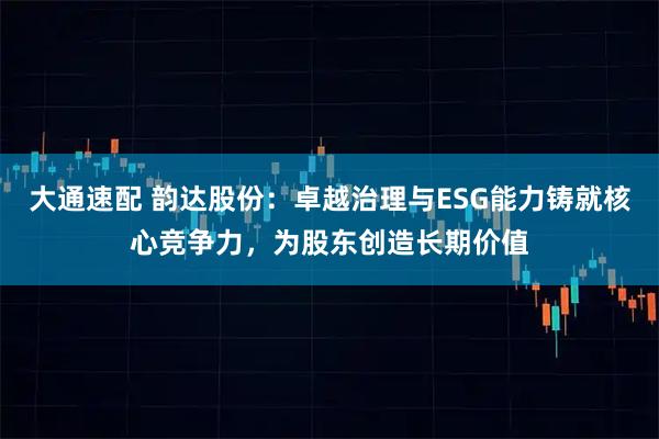 大通速配 韵达股份：卓越治理与ESG能力铸就核心竞争力，为股东创造长期价值