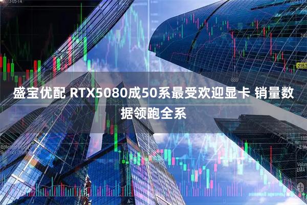 盛宝优配 RTX5080成50系最受欢迎显卡 销量数据领跑全系