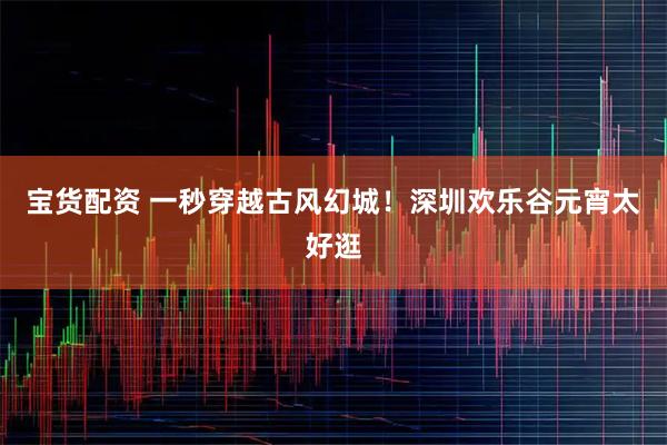 宝货配资 一秒穿越古风幻城！深圳欢乐谷元宵太好逛