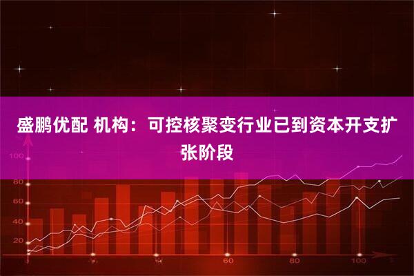 盛鹏优配 机构：可控核聚变行业已到资本开支扩张阶段