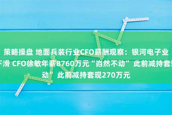 策略操盘 地面兵装行业CFO薪酬观察：银河电子业绩断崖式下滑 CFO徐敏年薪8760万元“岿然不动” 此前减持套现270万元